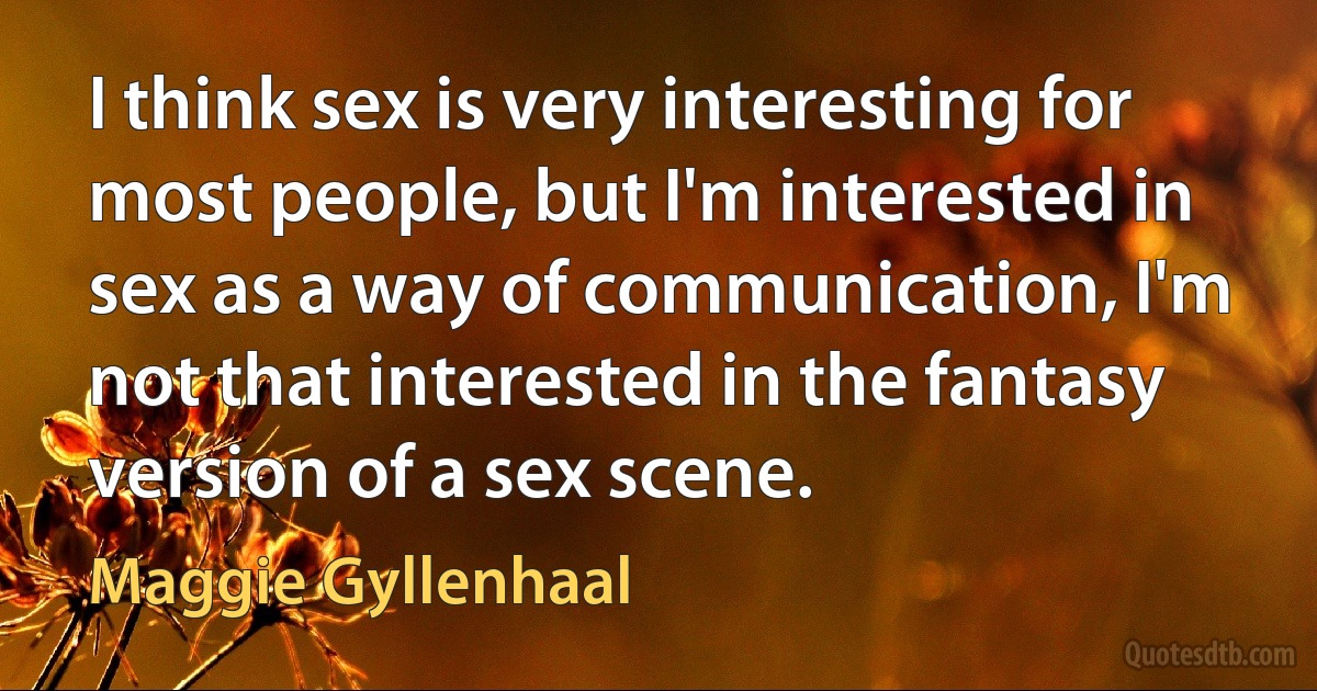 I think sex is very interesting for most people, but I'm interested in sex as a way of communication, I'm not that interested in the fantasy version of a sex scene. (Maggie Gyllenhaal)