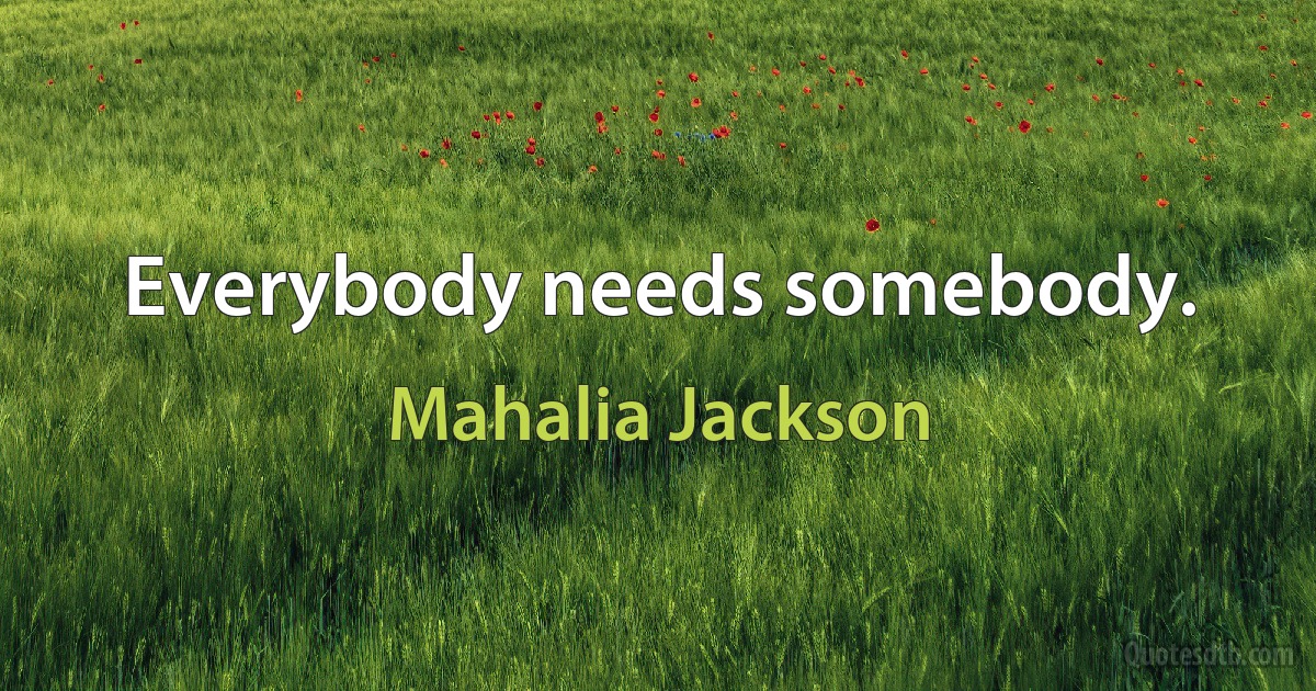 Everybody needs somebody. (Mahalia Jackson)