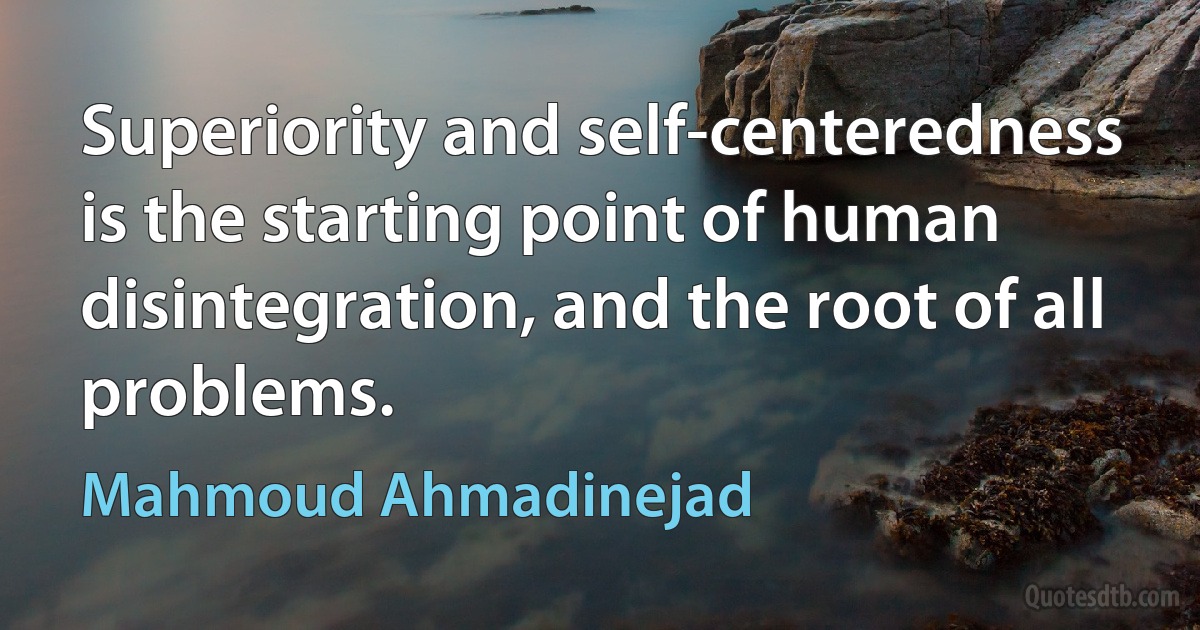 Superiority and self-centeredness is the starting point of human disintegration, and the root of all problems. (Mahmoud Ahmadinejad)