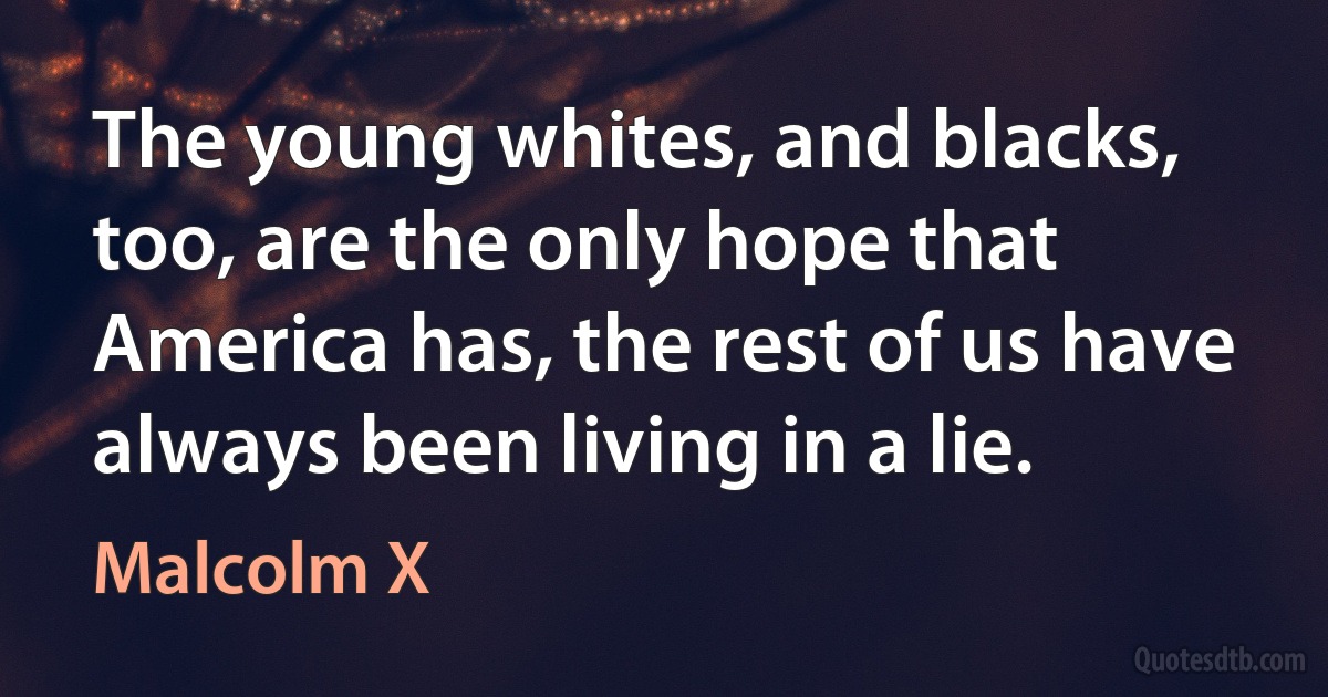 The young whites, and blacks, too, are the only hope that America has, the rest of us have always been living in a lie. (Malcolm X)