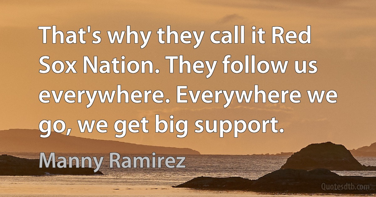 That's why they call it Red Sox Nation. They follow us everywhere. Everywhere we go, we get big support. (Manny Ramirez)