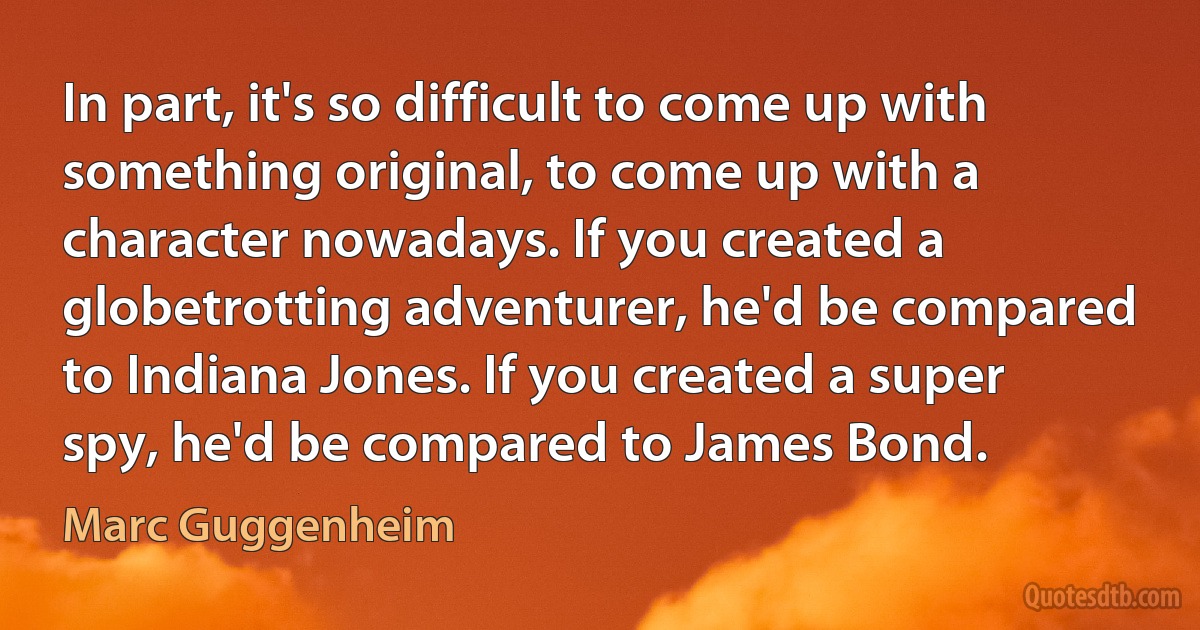 In part, it's so difficult to come up with something original, to come up with a character nowadays. If you created a globetrotting adventurer, he'd be compared to Indiana Jones. If you created a super spy, he'd be compared to James Bond. (Marc Guggenheim)