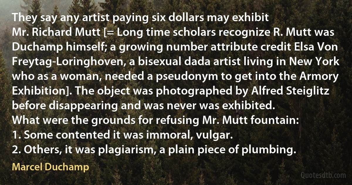 They say any artist paying six dollars may exhibit
Mr. Richard Mutt [= Long time scholars recognize R. Mutt was Duchamp himself; a growing number attribute credit Elsa Von Freytag-Loringhoven, a bisexual dada artist living in New York who as a woman, needed a pseudonym to get into the Armory Exhibition]. The object was photographed by Alfred Steiglitz before disappearing and was never was exhibited.
What were the grounds for refusing Mr. Mutt fountain:
1. Some contented it was immoral, vulgar.
2. Others, it was plagiarism, a plain piece of plumbing. (Marcel Duchamp)