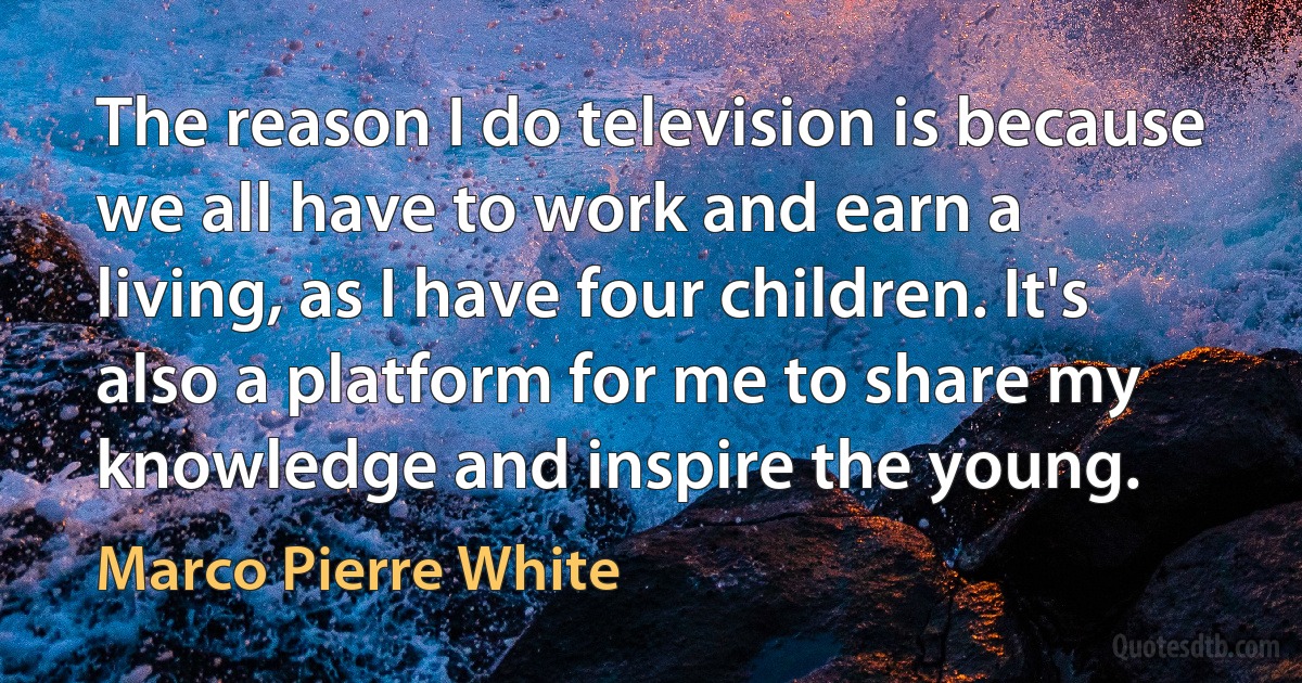 The reason I do television is because we all have to work and earn a living, as I have four children. It's also a platform for me to share my knowledge and inspire the young. (Marco Pierre White)