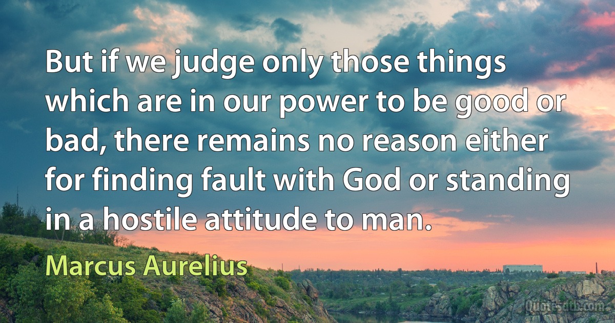 But if we judge only those things which are in our power to be good or bad, there remains no reason either for finding fault with God or standing in a hostile attitude to man. (Marcus Aurelius)