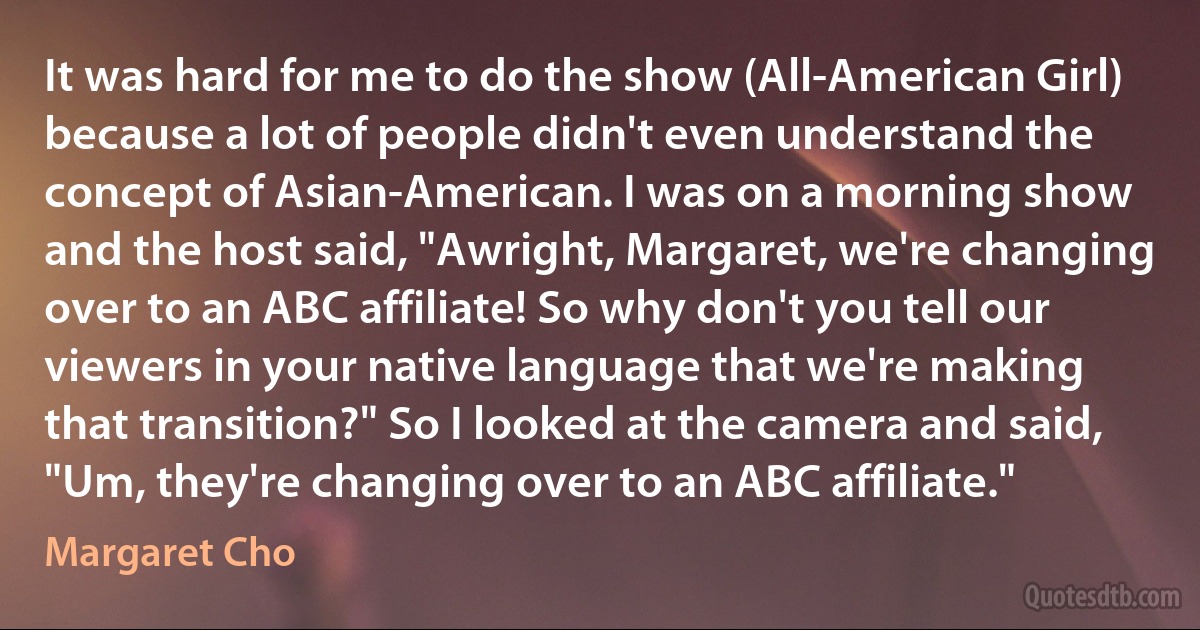 It was hard for me to do the show (All-American Girl) because a lot of people didn't even understand the concept of Asian-American. I was on a morning show and the host said, "Awright, Margaret, we're changing over to an ABC affiliate! So why don't you tell our viewers in your native language that we're making that transition?" So I looked at the camera and said, "Um, they're changing over to an ABC affiliate." (Margaret Cho)