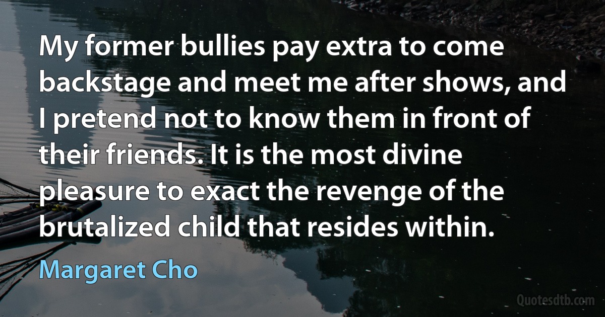 My former bullies pay extra to come backstage and meet me after shows, and I pretend not to know them in front of their friends. It is the most divine pleasure to exact the revenge of the brutalized child that resides within. (Margaret Cho)