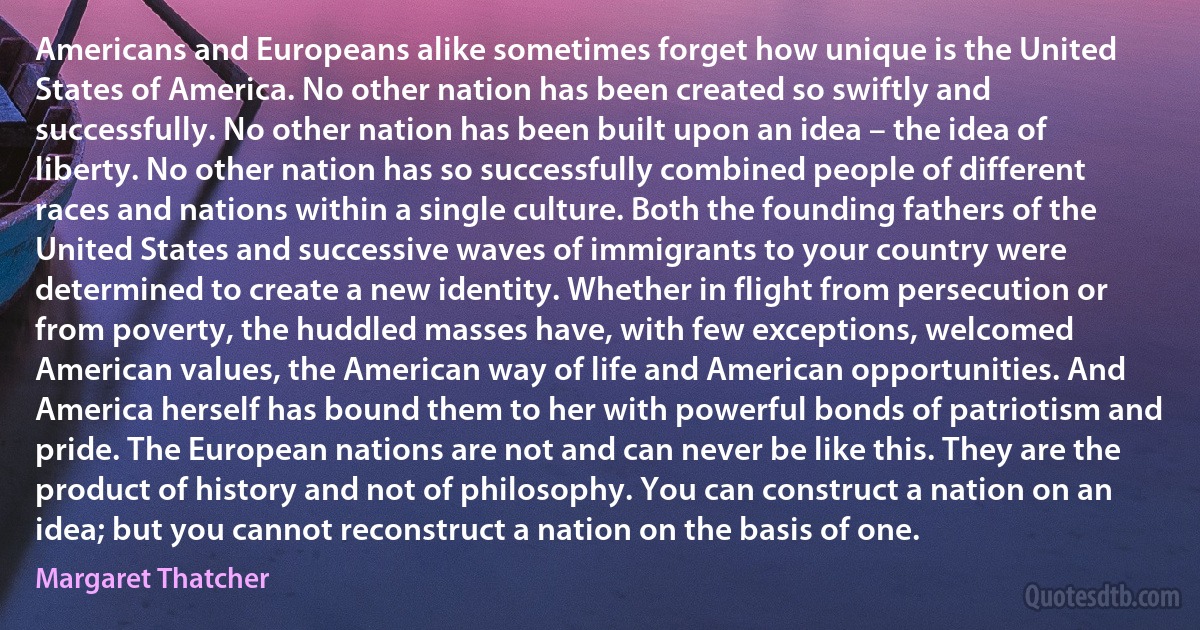 Americans and Europeans alike sometimes forget how unique is the United States of America. No other nation has been created so swiftly and successfully. No other nation has been built upon an idea – the idea of liberty. No other nation has so successfully combined people of different races and nations within a single culture. Both the founding fathers of the United States and successive waves of immigrants to your country were determined to create a new identity. Whether in flight from persecution or from poverty, the huddled masses have, with few exceptions, welcomed American values, the American way of life and American opportunities. And America herself has bound them to her with powerful bonds of patriotism and pride. The European nations are not and can never be like this. They are the product of history and not of philosophy. You can construct a nation on an idea; but you cannot reconstruct a nation on the basis of one. (Margaret Thatcher)