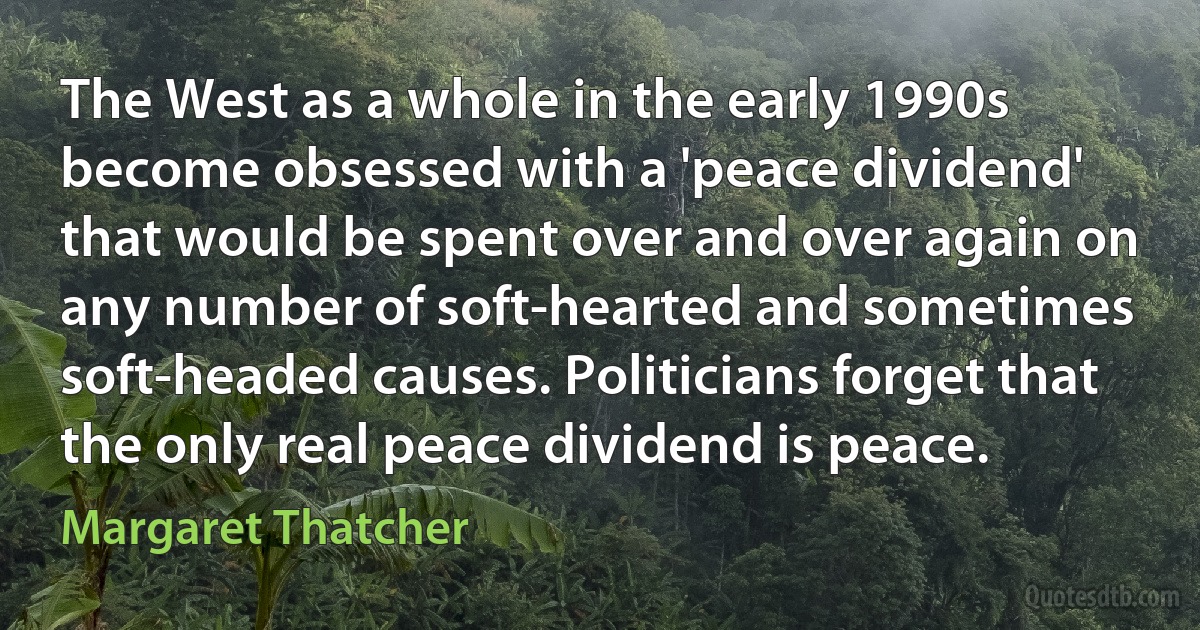 The West as a whole in the early 1990s become obsessed with a 'peace dividend' that would be spent over and over again on any number of soft-hearted and sometimes soft-headed causes. Politicians forget that the only real peace dividend is peace. (Margaret Thatcher)