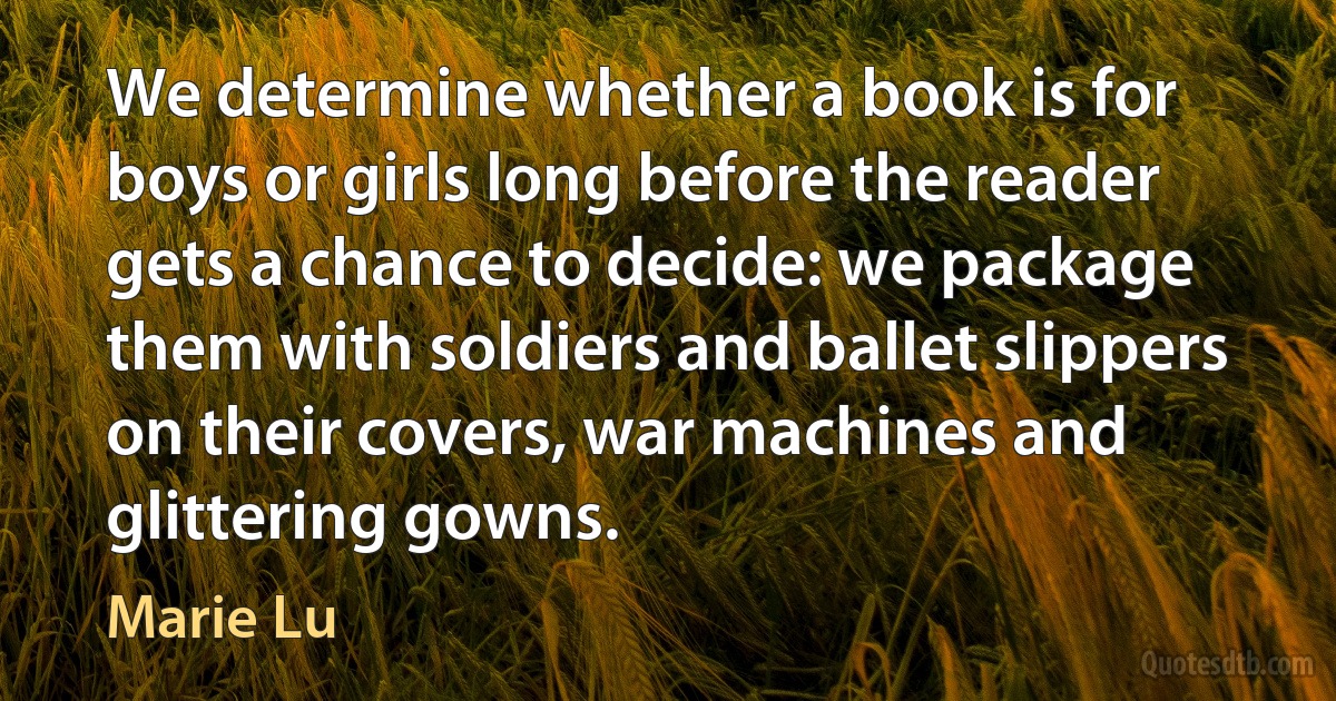 We determine whether a book is for boys or girls long before the reader gets a chance to decide: we package them with soldiers and ballet slippers on their covers, war machines and glittering gowns. (Marie Lu)