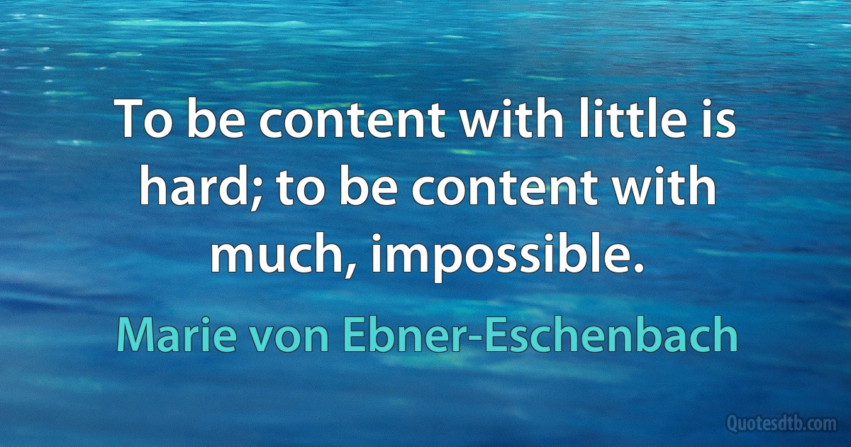 To be content with little is hard; to be content with much, impossible. (Marie von Ebner-Eschenbach)