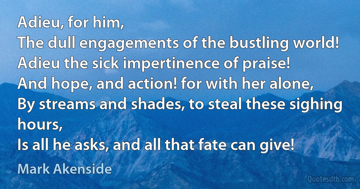 Adieu, for him,
The dull engagements of the bustling world!
Adieu the sick impertinence of praise!
And hope, and action! for with her alone,
By streams and shades, to steal these sighing hours,
Is all he asks, and all that fate can give! (Mark Akenside)