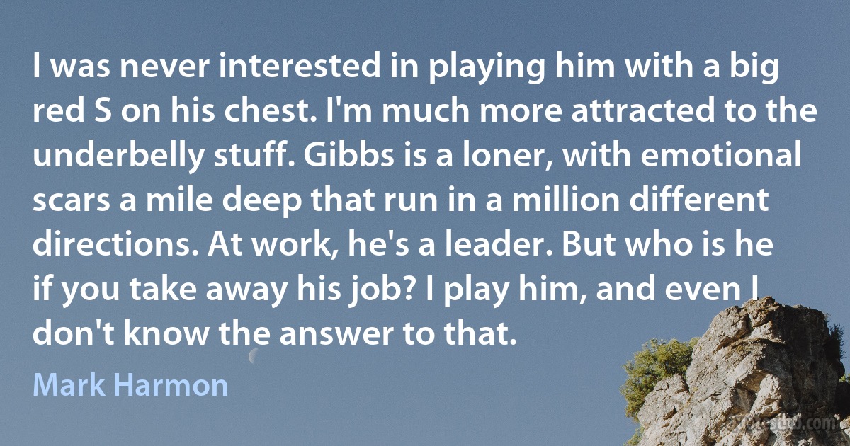 I was never interested in playing him with a big red S on his chest. I'm much more attracted to the underbelly stuff. Gibbs is a loner, with emotional scars a mile deep that run in a million different directions. At work, he's a leader. But who is he if you take away his job? I play him, and even I don't know the answer to that. (Mark Harmon)