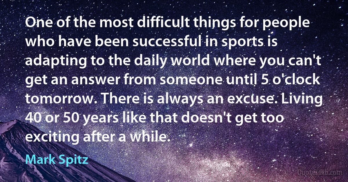 One of the most difficult things for people who have been successful in sports is adapting to the daily world where you can't get an answer from someone until 5 o'clock tomorrow. There is always an excuse. Living 40 or 50 years like that doesn't get too exciting after a while. (Mark Spitz)