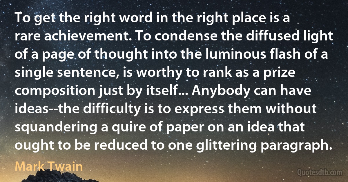 To get the right word in the right place is a rare achievement. To condense the diffused light of a page of thought into the luminous flash of a single sentence, is worthy to rank as a prize composition just by itself... Anybody can have ideas--the difficulty is to express them without squandering a quire of paper on an idea that ought to be reduced to one glittering paragraph. (Mark Twain)