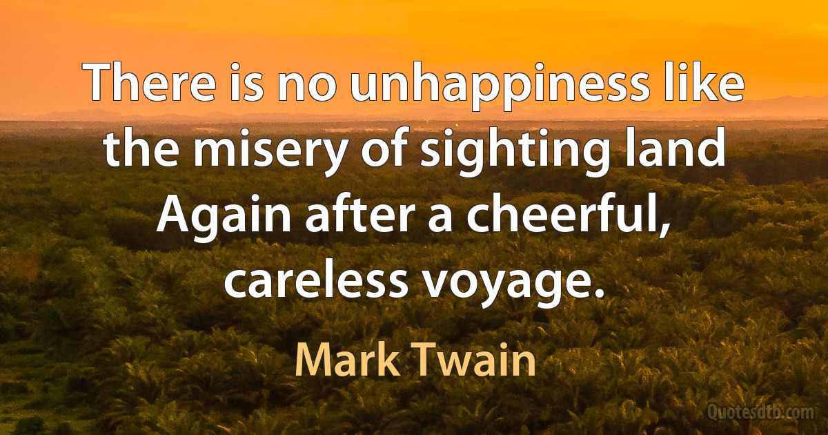 There is no unhappiness like the misery of sighting land Again after a cheerful, careless voyage. (Mark Twain)