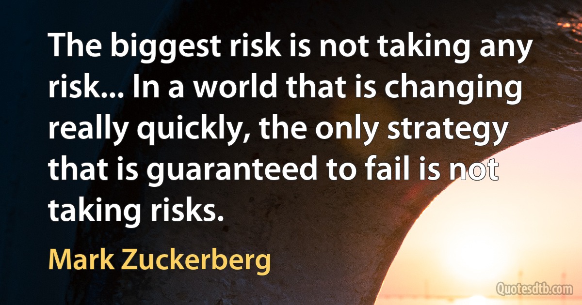 The biggest risk is not taking any risk... In a world that is changing really quickly, the only strategy that is guaranteed to fail is not taking risks. (Mark Zuckerberg)