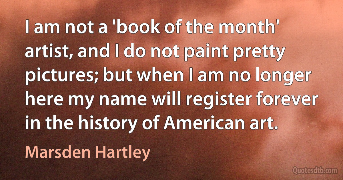 I am not a 'book of the month' artist, and I do not paint pretty pictures; but when I am no longer here my name will register forever in the history of American art. (Marsden Hartley)