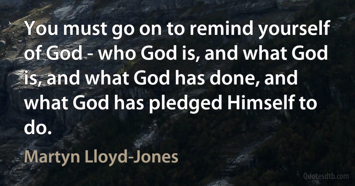 You must go on to remind yourself of God - who God is, and what God is, and what God has done, and what God has pledged Himself to do. (Martyn Lloyd-Jones)