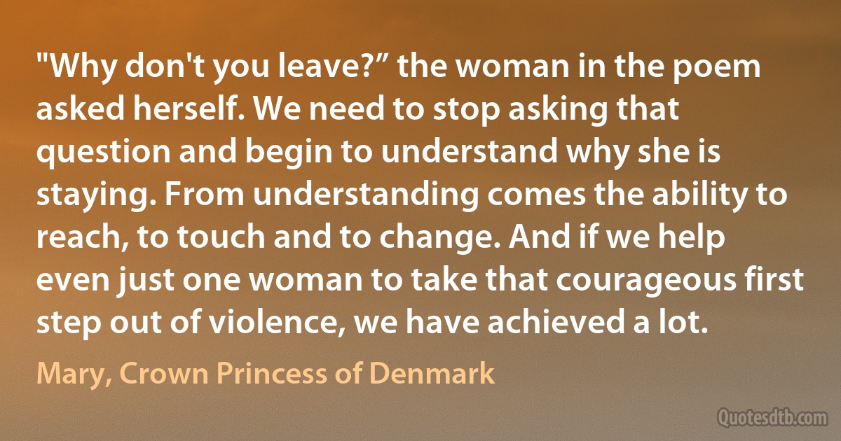 "Why don't you leave?” the woman in the poem asked herself. We need to stop asking that question and begin to understand why she is staying. From understanding comes the ability to reach, to touch and to change. And if we help even just one woman to take that courageous first step out of violence, we have achieved a lot. (Mary, Crown Princess of Denmark)