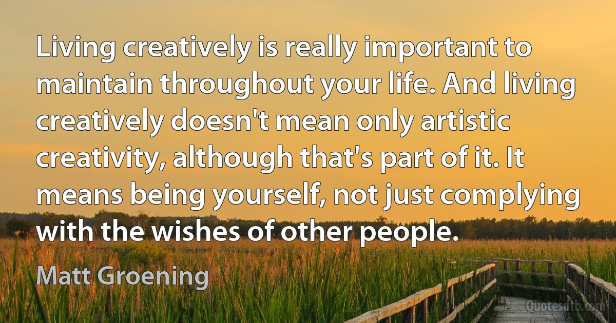 Living creatively is really important to maintain throughout your life. And living creatively doesn't mean only artistic creativity, although that's part of it. It means being yourself, not just complying with the wishes of other people. (Matt Groening)