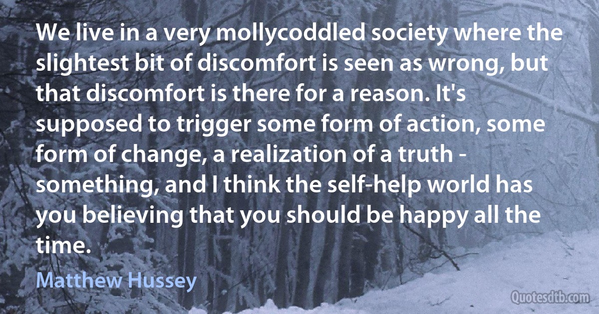 We live in a very mollycoddled society where the slightest bit of discomfort is seen as wrong, but that discomfort is there for a reason. It's supposed to trigger some form of action, some form of change, a realization of a truth - something, and I think the self-help world has you believing that you should be happy all the time. (Matthew Hussey)