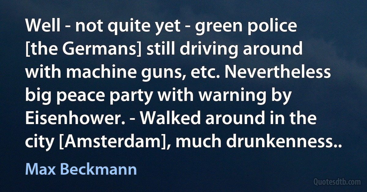 Well - not quite yet - green police [the Germans] still driving around with machine guns, etc. Nevertheless big peace party with warning by Eisenhower. - Walked around in the city [Amsterdam], much drunkenness.. (Max Beckmann)