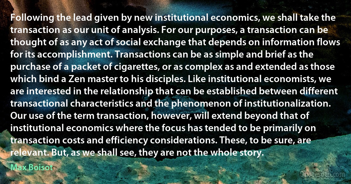 Following the lead given by new institutional economics, we shall take the transaction as our unit of analysis. For our purposes, a transaction can be thought of as any act of social exchange that depends on information flows for its accomplishment. Transactions can be as simple and brief as the purchase of a packet of cigarettes, or as complex as and extended as those which bind a Zen master to his disciples. Like institutional economists, we are interested in the relationship that can be established between different transactional characteristics and the phenomenon of institutionalization. Our use of the term transaction, however, will extend beyond that of institutional economics where the focus has tended to be primarily on transaction costs and efficiency considerations. These, to be sure, are relevant. But, as we shall see, they are not the whole story. (Max Boisot)