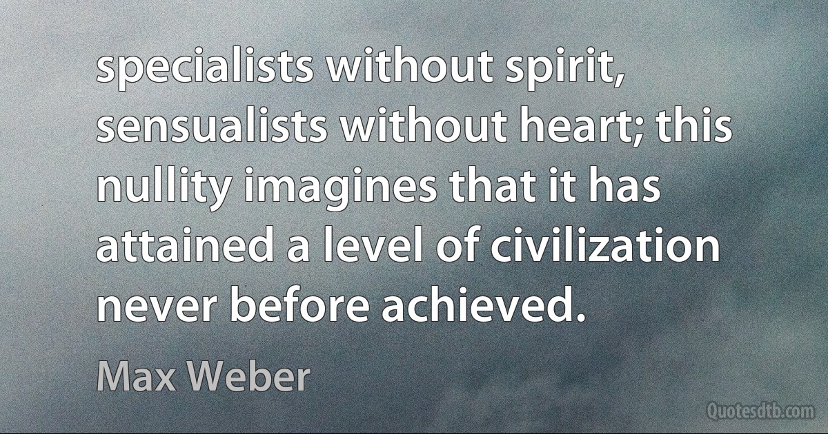 specialists without spirit, sensualists without heart; this nullity imagines that it has attained a level of civilization never before achieved. (Max Weber)