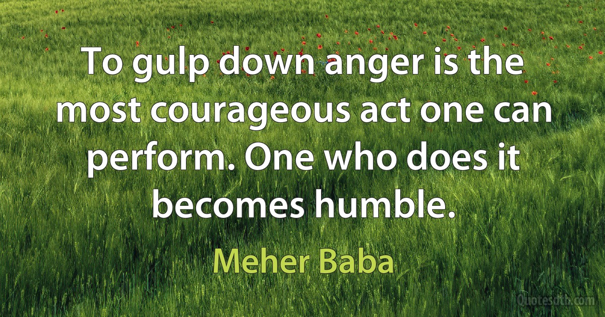 To gulp down anger is the most courageous act one can perform. One who does it becomes humble. (Meher Baba)