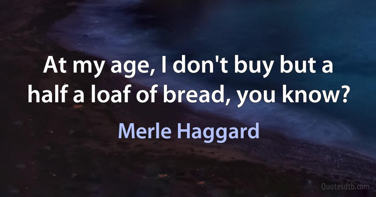 At my age, I don't buy but a half a loaf of bread, you know? (Merle Haggard)