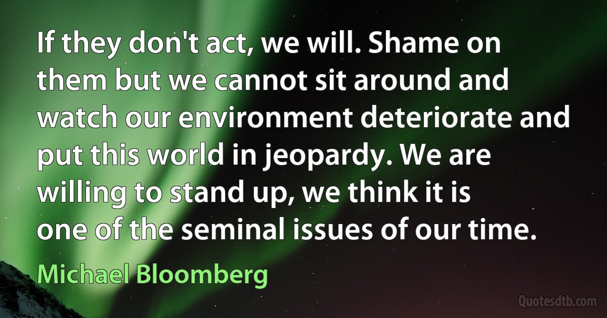 If they don't act, we will. Shame on them but we cannot sit around and watch our environment deteriorate and put this world in jeopardy. We are willing to stand up, we think it is one of the seminal issues of our time. (Michael Bloomberg)