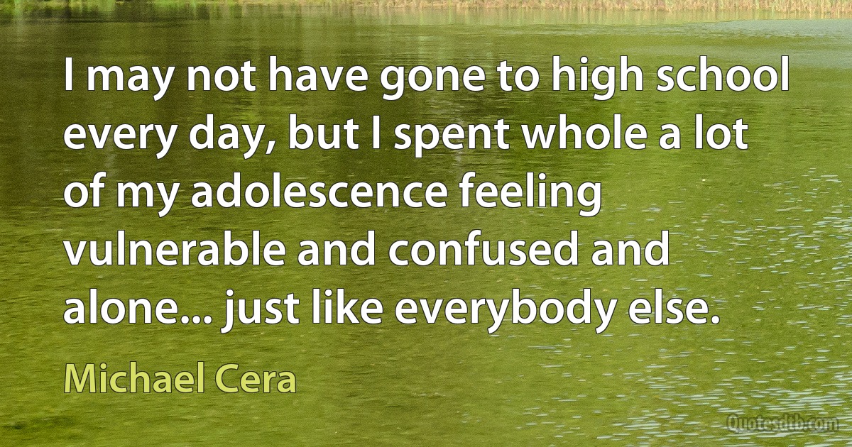 I may not have gone to high school every day, but I spent whole a lot of my adolescence feeling vulnerable and confused and alone... just like everybody else. (Michael Cera)