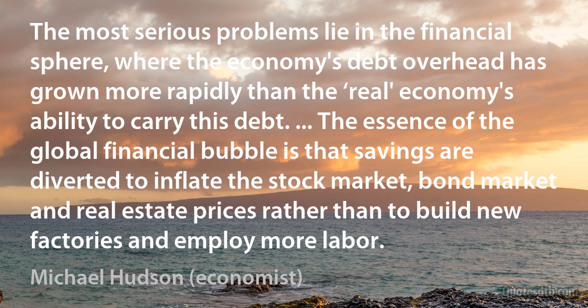 The most serious problems lie in the financial sphere, where the economy's debt overhead has grown more rapidly than the ‘real' economy's ability to carry this debt. ... The essence of the global financial bubble is that savings are diverted to inflate the stock market, bond market and real estate prices rather than to build new factories and employ more labor. (Michael Hudson (economist))