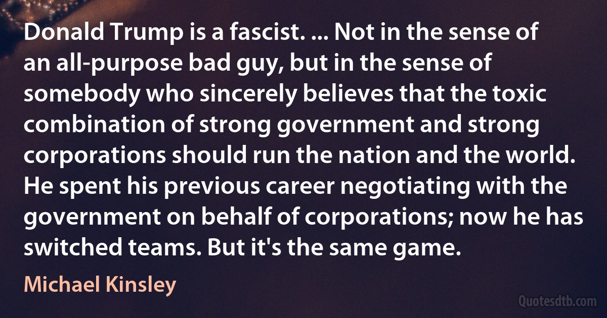 Donald Trump is a fascist. ... Not in the sense of an all-purpose bad guy, but in the sense of somebody who sincerely believes that the toxic combination of strong government and strong corporations should run the nation and the world. He spent his previous career negotiating with the government on behalf of corporations; now he has switched teams. But it's the same game. (Michael Kinsley)