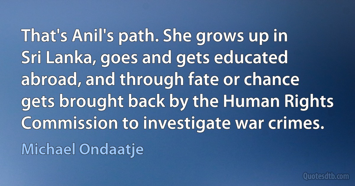 That's Anil's path. She grows up in Sri Lanka, goes and gets educated abroad, and through fate or chance gets brought back by the Human Rights Commission to investigate war crimes. (Michael Ondaatje)