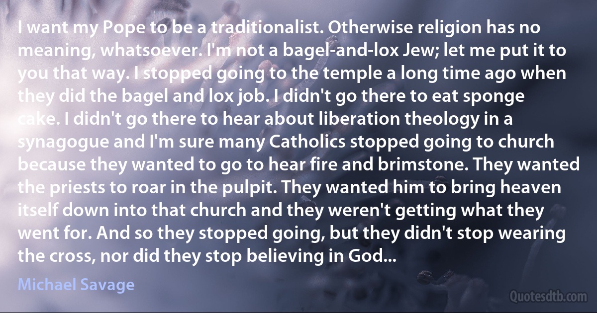 I want my Pope to be a traditionalist. Otherwise religion has no meaning, whatsoever. I'm not a bagel-and-lox Jew; let me put it to you that way. I stopped going to the temple a long time ago when they did the bagel and lox job. I didn't go there to eat sponge cake. I didn't go there to hear about liberation theology in a synagogue and I'm sure many Catholics stopped going to church because they wanted to go to hear fire and brimstone. They wanted the priests to roar in the pulpit. They wanted him to bring heaven itself down into that church and they weren't getting what they went for. And so they stopped going, but they didn't stop wearing the cross, nor did they stop believing in God... (Michael Savage)