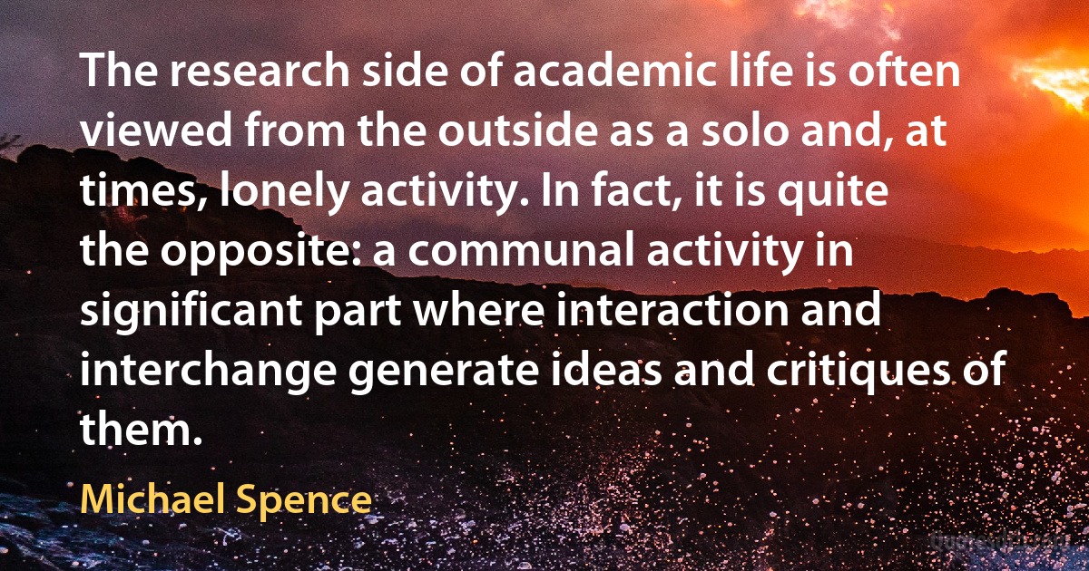 The research side of academic life is often viewed from the outside as a solo and, at times, lonely activity. In fact, it is quite the opposite: a communal activity in significant part where interaction and interchange generate ideas and critiques of them. (Michael Spence)