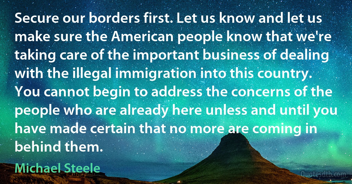 Secure our borders first. Let us know and let us make sure the American people know that we're taking care of the important business of dealing with the illegal immigration into this country. You cannot begin to address the concerns of the people who are already here unless and until you have made certain that no more are coming in behind them. (Michael Steele)