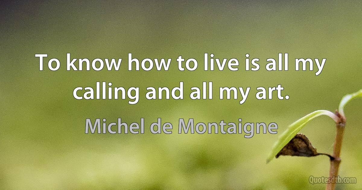 To know how to live is all my calling and all my art. (Michel de Montaigne)