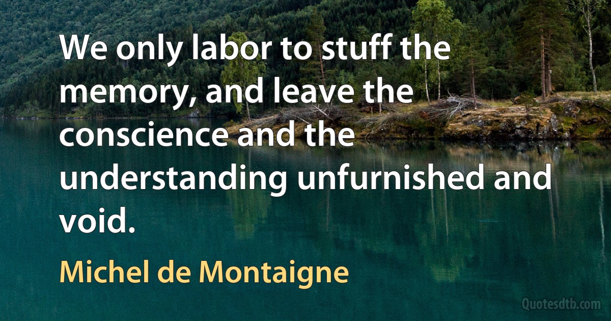 We only labor to stuff the memory, and leave the conscience and the understanding unfurnished and void. (Michel de Montaigne)