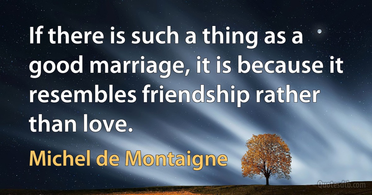 If there is such a thing as a good marriage, it is because it resembles friendship rather than love. (Michel de Montaigne)