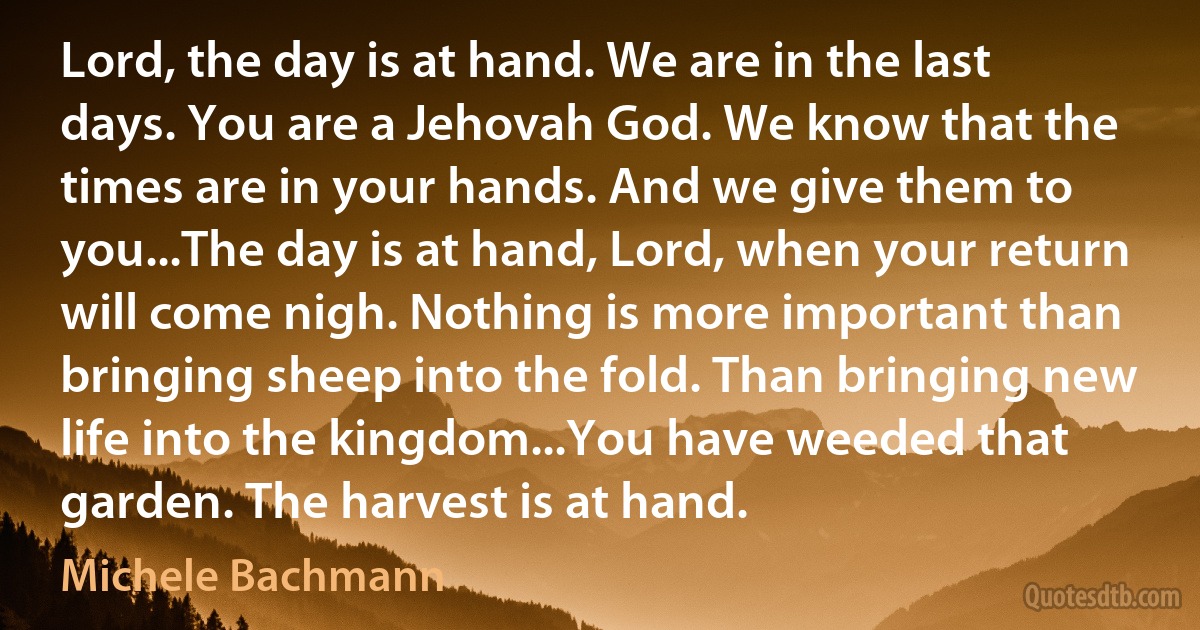 Lord, the day is at hand. We are in the last days. You are a Jehovah God. We know that the times are in your hands. And we give them to you...The day is at hand, Lord, when your return will come nigh. Nothing is more important than bringing sheep into the fold. Than bringing new life into the kingdom...You have weeded that garden. The harvest is at hand. (Michele Bachmann)