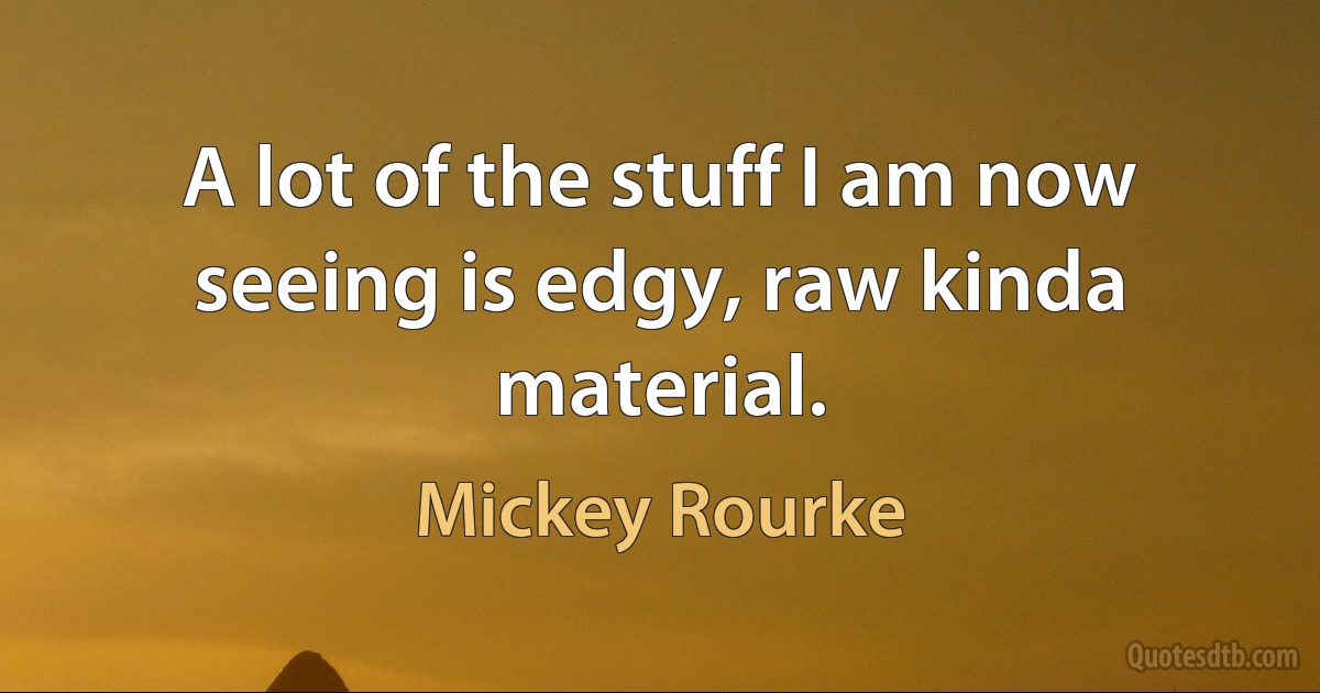 A lot of the stuff I am now seeing is edgy, raw kinda material. (Mickey Rourke)