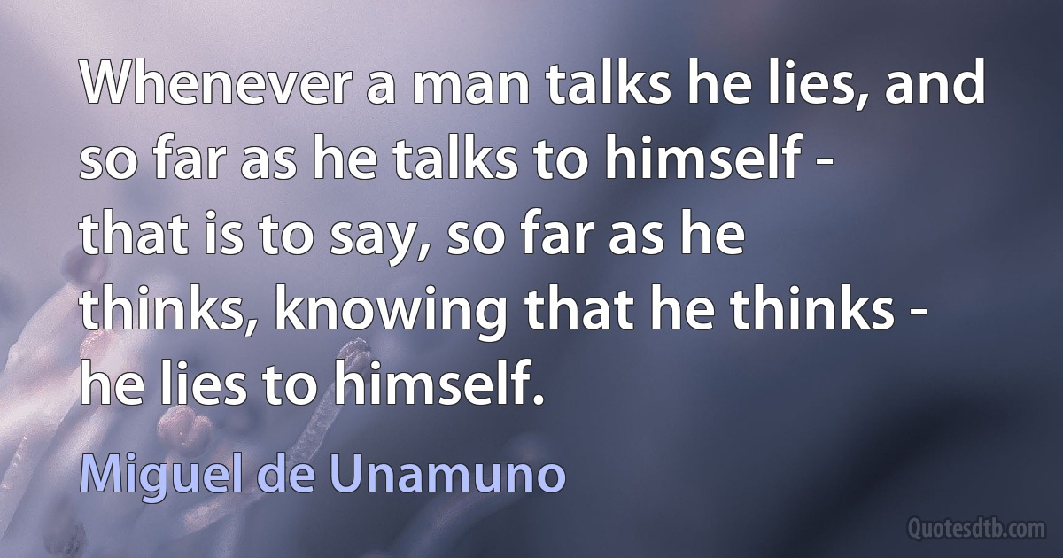 Whenever a man talks he lies, and so far as he talks to himself - that is to say, so far as he thinks, knowing that he thinks - he lies to himself. (Miguel de Unamuno)