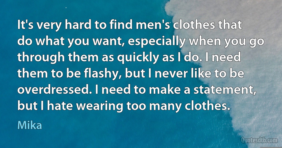 It's very hard to find men's clothes that do what you want, especially when you go through them as quickly as I do. I need them to be flashy, but I never like to be overdressed. I need to make a statement, but I hate wearing too many clothes. (Mika)