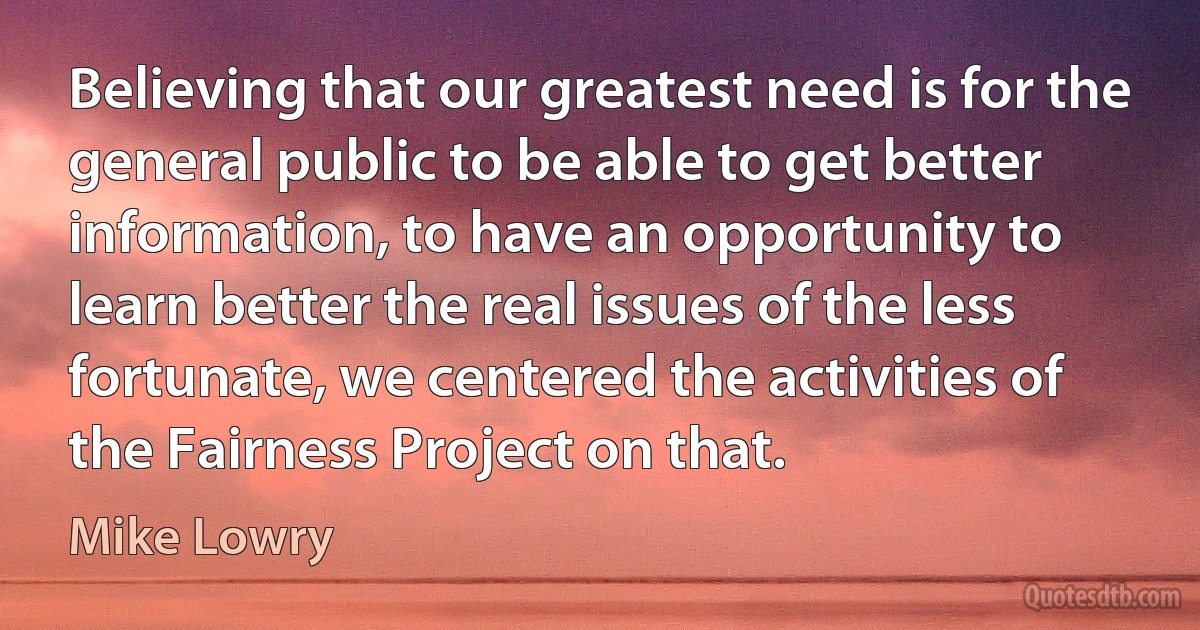 Believing that our greatest need is for the general public to be able to get better information, to have an opportunity to learn better the real issues of the less fortunate, we centered the activities of the Fairness Project on that. (Mike Lowry)