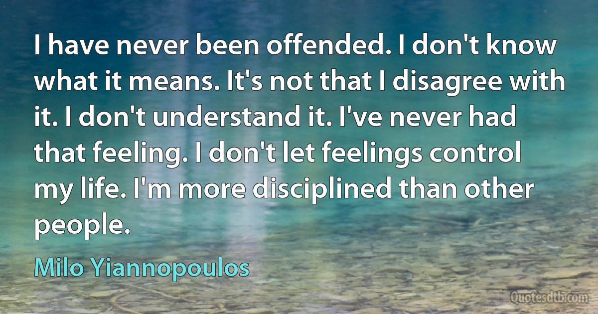 I have never been offended. I don't know what it means. It's not that I disagree with it. I don't understand it. I've never had that feeling. I don't let feelings control my life. I'm more disciplined than other people. (Milo Yiannopoulos)