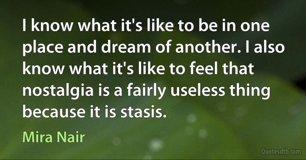 I know what it's like to be in one place and dream of another. I also know what it's like to feel that nostalgia is a fairly useless thing because it is stasis. (Mira Nair)