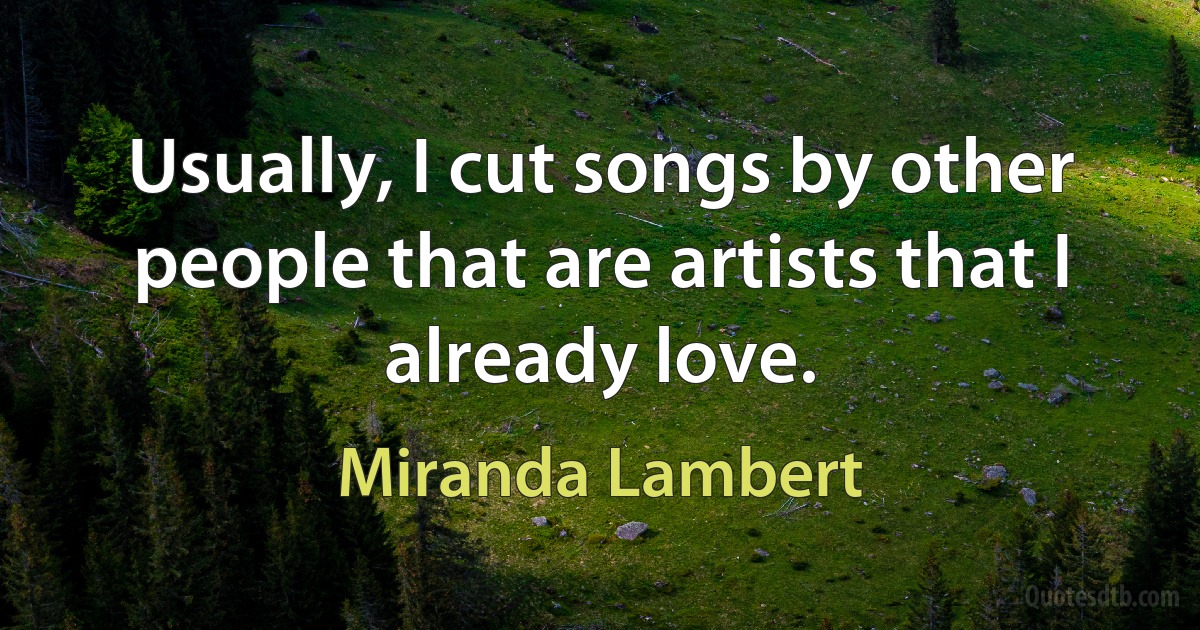 Usually, I cut songs by other people that are artists that I already love. (Miranda Lambert)